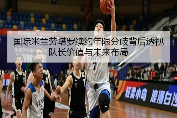 国际米兰劳塔罗续约年限分歧背后透视队长价值与未来布局