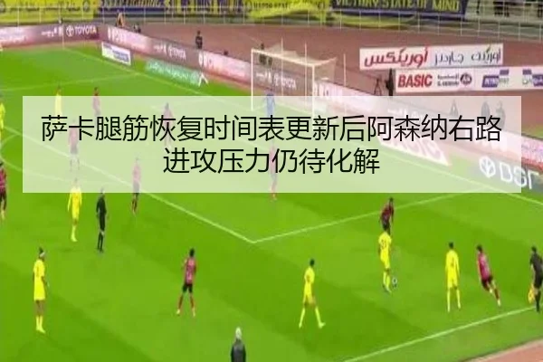 萨卡腿筋恢复时间表更新后阿森纳右路进攻压力仍待化解