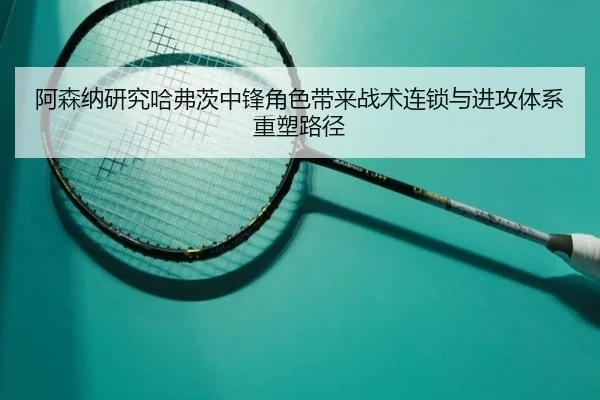 阿森纳研究哈弗茨中锋角色带来战术连锁与进攻体系重塑路径
