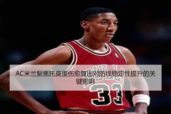AC米兰聚焦托莫里伤愈复出对防线稳定性提升的关键影响