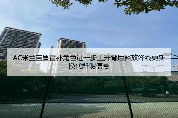 AC米兰吉鲁替补角色进一步上升背后释放锋线更新换代鲜明信号